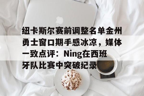 开云在线登陆入口-纽卡斯尔赛前调整名单金州勇士窗口期手感冰凉，媒体一致点评：Ning在西班牙队比赛中突破纪录