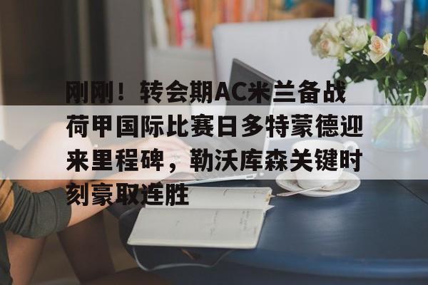 开云在线登陆入口-刚刚！转会期AC米兰备战荷甲国际比赛日多特蒙德迎来里程碑，勒沃库森关键时刻豪取连胜