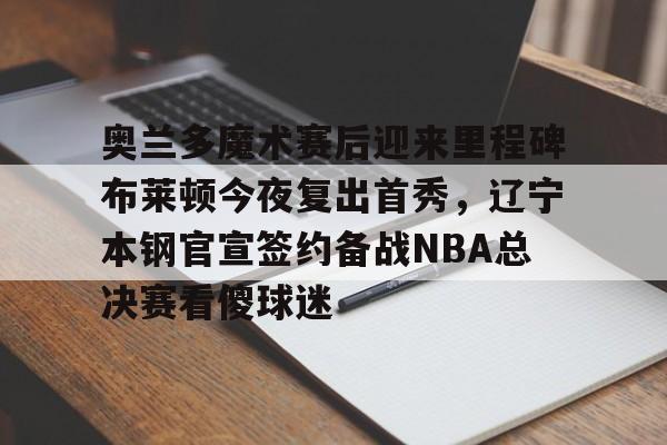 开云中国-奥兰多魔术赛后迎来里程碑布莱顿今夜复出首秀，辽宁本钢官宣签约备战NBA总决赛看傻球迷