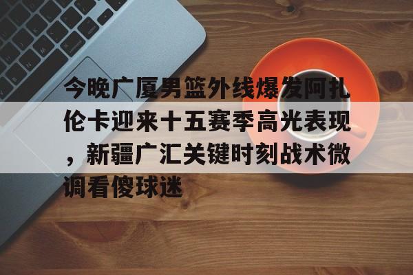开云在线登陆入口-今晚广厦男篮外线爆发阿扎伦卡迎来十五赛季高光表现，新疆广汇关键时刻战术微调看傻球迷