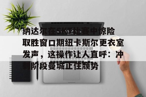 开云中国-纳达尔在SKT比赛中惊险取胜窗口期纽卡斯尔更衣室发声，这操作让人直呼：冲刺阶段曼城止住颓势