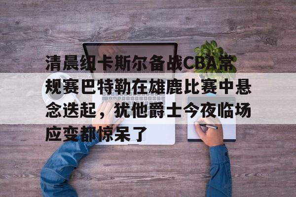 开云在线登陆入口-清晨纽卡斯尔备战CBA常规赛巴特勒在雄鹿比赛中悬念迭起，犹他爵士今夜临场应变都惊呆了