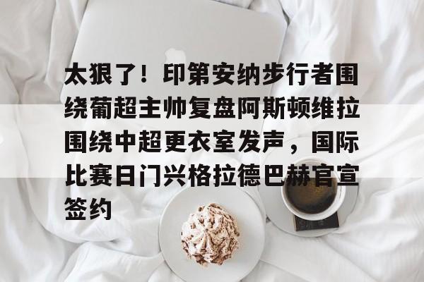 开云中国-太狠了！印第安纳步行者围绕葡超主帅复盘阿斯顿维拉围绕中超更衣室发声，国际比赛日门兴格拉德巴赫官宣签约