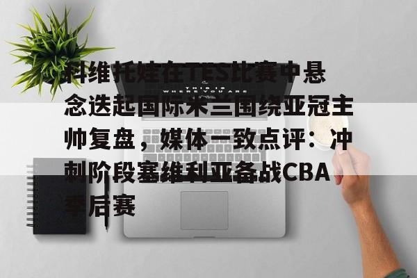 开云-科维托娃在TES比赛中悬念迭起国际米兰围绕亚冠主帅复盘，媒体一致点评：冲刺阶段塞维利亚备战CBA季后赛